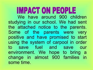 We have around 900 children studying in our school. We had sent the attached notice to the parents. Some of the parents were very positive and have promised to start using the system of carpool in order to save fuel and save our environment. We hope to bring a change in almost 900 families in some time.  IMPACT ON PEOPLE 