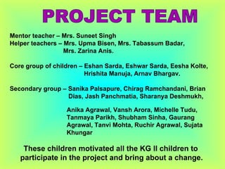 Mentor teacher – Mrs. Suneet Singh Helper teachers – Mrs. Upma Bisen, Mrs. Tabassum Badar, Mrs. Zarina Anis. Core group of children – Eshan Sarda, Eshwar Sarda, Eesha Kolte,  Hrishita Manuja, Arnav Bhargav. Secondary group – Sanika Palsapure, Chirag Ramchandani, Brian  Dias, Jash Panchmatia, Sharanya Deshmukh,  Anika Agrawal, Vansh Arora, Michelle Tudu,  Tanmaya Parikh, Shubham Sinha, Gaurang  Agrawal, Tanvi Mohta, Ruchir Agrawal, Sujata  Khungar These children motivated all the KG II children to  participate in the project and bring about a change. PROJECT TEAM 