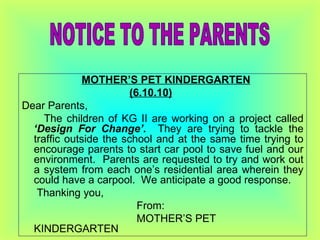 MOTHER’S PET KINDERGARTEN (6.10.10) Dear Parents, The children of KG II are working on a project called  ‘Design For Change’.  They are   trying to tackle the traffic outside the school and at the same time trying to encourage parents to start car pool to save fuel and our environment.  Parents are requested to try and work out a system from each one’s residential area wherein they could have a carpool.  We anticipate a good response. Thanking you,   From:   MOTHER’S PET KINDERGARTEN NOTICE TO THE PARENTS 