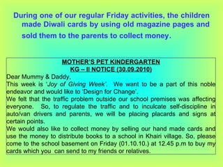 During one of our regular Friday activities, the children made Diwali cards by using old magazine pages and sold them to the parents to collect money . MOTHER’S PET KINDERGARTEN KG – II NOTICE (30.09.2010) Dear Mummy & Daddy, This week is ‘ Joy of Giving Week’ .  We want to be a part of this noble endeavor and would like to ‘Design for Change’. We felt that the traffic problem outside our school premises was affecting everyone.  So, to regulate the traffic and to inculcate self-discipline in auto/van drivers and parents, we will be placing placards and signs at certain points. We would also like to collect money by selling our hand made cards and use the money to distribute books to a school in Khairi village. So, please come to the school basement on Friday (01.10.10.) at 12.45 p.m to buy my cards which you  can send to my friends or relatives. 