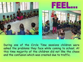 During one of the Circle Time sessions children were asked the problems they face while coming to school. At this time majority of the children did not like the chaos and the confusion which was created due to traffic. FEEL... 