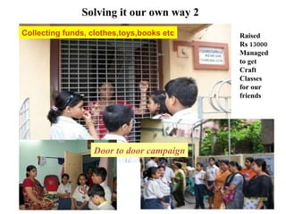 Collecting funds, clothes,toys,books etc Solving it our own way 2 Raised  Rs 13000 Managed  to get Craft  Classes  for our friends Door to door campaign 