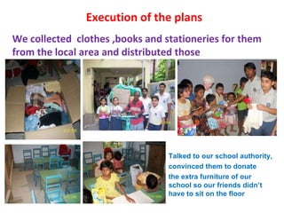 Execution of the plans We collected  clothes ,books and stationeries for them from the local area and distributed those Talked to our school authority,  convinced them to donate  the extra furniture of our school so our friends didn’t have to sit on the floor 