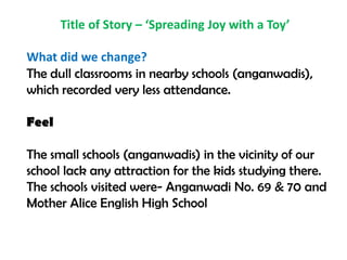            Title of Story – ‘Spreading Joy with a Toy’What did we change?The dull classrooms in nearby schools (anganwadis), which recorded very less attendance. FeelThe small schools (anganwadis) in the vicinity of our school lack any attraction for the kids studying there.The schools visited were- Anganwadi No. 69 & 70 and  Mother Alice English High School  