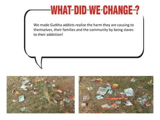 We made Gutkha addicts realize the harm they are causing to themselves, their families and the community by being slaves to their addiction! 