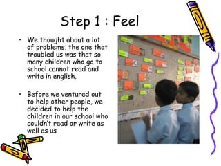 Step 1 : Feel We thought about a lot of problems, the one that troubled us was that so many children who go to school cannot read and write in english. Before we ventured out to help other people, we decided to help the children in our school who couldn’t read or write as well as us 