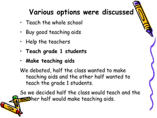 Various options were discussed   Teach the whole school Buy good teaching aids Help the teachers Teach grade 1 students Make teaching aids We debated, half the class wanted to make teaching aids and the other half wanted to teach the grade 1 students.  So we decided half the class would teach and the other half would make teaching aids. 