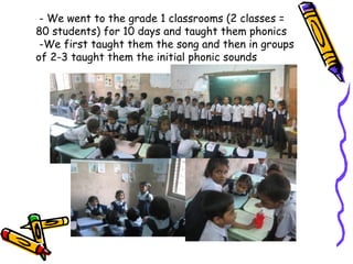 - We went to the grade 1 classrooms (2 classes = 80 students) for 10 days and taught them phonics  -We first taught them the song and then in groups of 2-3 taught them the initial phonic sounds 