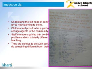 Understand the felt need of community and work on it which gives new learning to them . Children feel proud to be a part of this campaign and become change agents in the community. Staff members gained the  confidence to deal with community problems which is totally different from  daily class room teaching. They are curious to do such activity in near future and willing to do something different from  their daily routine work.  Impact on Us: 