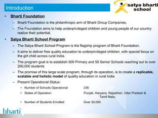 Bharti Foundation Bharti Foundation is the philanthropic arm of Bharti Group Companies. The Foundation aims to help underprivileged children and young people of our country realize their potential. Satya Bharti School Program The Satya Bharti School Program is the flagship program of Bharti Foundation. It aims to deliver free quality education to underprivileged children, with special focus on the girl child across rural India. The program goal is to establish 500 Primary and 50 Senior Schools reaching out to over 200,000 students The promise of this large scale program, through its operation, is to create a  replicable, scalable and holistic model  of quality education in rural India   Present Operational Status: Number of Schools Operational: 236 States of Operation: Punjab, Haryana, Rajasthan, Uttar Pradesh &  Tamil Nadu Number of Students Enrolled: Over 30,000 Introduction 