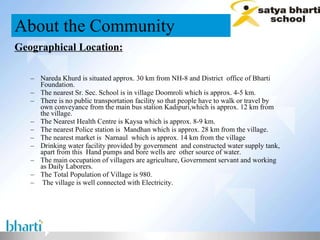Geographical Location: Nareda Khurd is situated approx. 30 km from NH-8 and District  office of Bharti Foundation.  The nearest Sr. Sec. School is in village Doomroli which is approx. 4-5 km.  There is no public transportation facility so that people have to walk or travel by own conveyance from the main bus station Kadipuri,which is approx. 12 km from the village.  The Nearest Health Centre is Kaysa which is approx. 8-9 km.  The nearest Police station is  Mandhan which is approx. 28 km from the village. The nearest market is  Narnaul  which is approx. 14 km from the village Drinking water facility provided by government  and constructed water supply tank, apart from this  Hand pumps and bore wells are  other source of water. The main occupation of villagers are agriculture, Government servant and working as Daily Laborers.  The Total Population of Village is 980. The village is well connected with Electricity. About the Community 