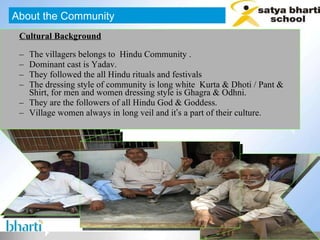 Cultural Background The villagers belongs to  Hindu Community . Dominant cast is Yadav.  They followed the all Hindu rituals and festivals The dressing style of community is long white  Kurta & Dhoti / Pant & Shirt, for men and women dressing style is Ghagra & Odhni.  They are the followers of all Hindu God & Goddess. Village women always in long veil and it ’ s a part of their culture. About the Community 
