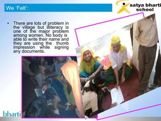 There are lots of problem in the village but illiteracy is one of the major problem among women. No body is  able to write their name and they are using the  thumb impression while signing any documents.  We ‘Felt’: 