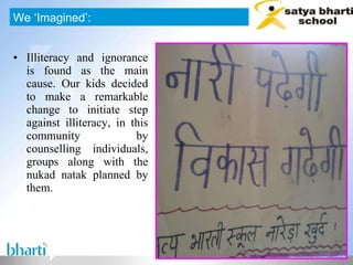 Illiteracy and ignorance is found as the main cause. Our kids decided to make a remarkable change to initiate step against illiteracy, in this community by counselling individuals, groups along with the nukad natak planned by them. We ‘Imagined’: 