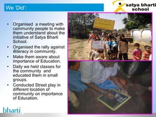 Organised  a meeting with community people to make them understand about the initiative of Satya Bharti School. Organised the rally against illiteracy in community. Make them aware about importance of Education. Daily we held classes for the community  and educated them in small groups.  Conducted Street play in different location of  community on importance of Education. We ‘Did’: 