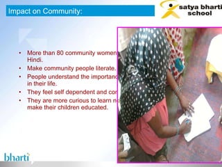 More than 80 community women are able to write their name in Hindi. Make community people literate. People understand the importance of education and its benefits in their life. They feel self dependent and confident. They are more curious to learn new things, and they want to make their children educated.  Impact on Community: 