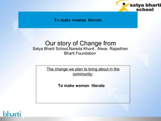 To make woman  literate Our story of Change from Satya Bharti School,Nareda Khurd , Alwar, Rajasthan , Bharti Foundation  The change we plan to bring about in the community : To make woman  literate 