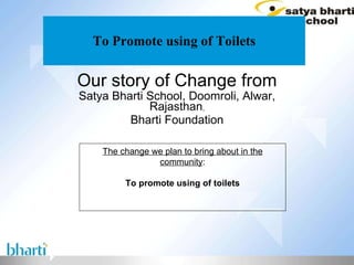 To Promote using of Toilets Our story of Change from Satya Bharti School, Doomroli, Alwar, Rajasthan , Bharti Foundation The change we plan to bring about in the community : To promote using of toilets 