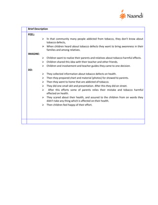 Brief Description
FEEL:
               In that community many people addicted from tobacco, they don’t know about
              tobacco defects,
             When children heard about tobacco defects they want to bring awareness in their
              families and among relatives.
IMAGINE:
             Children want to realize their parents and relatives about tobacco harmful effects.
             Children shared this idea with their teacher and other friends.
             Children and involvement and teacher guides they came to one decision.
DO:
               They collected information about tobacco defects on health.
               Then they prepared chart and material (photos) for showed to parents.
               Then they went to home that are addicted of tobacco.
               They did one small skit and presentation. After this they did on street.
                After this efforts some of parents relies their mistake and tobacco harmful
                effected on health.
               They scared about their health, and assured to the children from on wards they
                didn’t take any thing which is affected on their health.
               Then children feel happy of their effort.
 