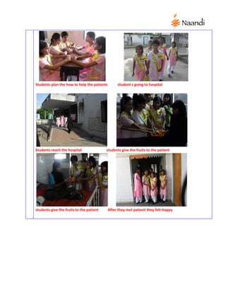 Students plan the how to help the patients        student s going to hospital




Students reach the hospital               students give the fruits to the patient




students give the fruits to the patient      After they met patient they felt Happy
 