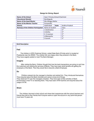 Design for Giving -Report

Name of the School                       Govt. Primary School-Chatrimet
Educational Mandal                       Bandlaguda
Name of the Head Master                  Mrs.Bhagya Rekha
Name of the Mentor Teacher               Punyavathi
District                                 Hyderabad      State    Andhra Pradesh
Name(s) of the Children Participated     Name of student         Class
                                         1.Harikrishna           5th
                                         2.Anitha                5th
                                         4. 3.Lavanya            5th
                                         4.Maneesha              5th
                                         5.Suresh                5th


Brief Description


Feel

      The children in GPS Chatrimet School, visited State Bank Of India which is located at
Pisalbanda near the DRDO. The children felt very happy when they entered in the Bank.
They have eagerly waited to meet The Bank Manager.

Imagine

      After visiting the Bank, Children thought that how the bank transactions are going on and how
the customers are utilizing the services of Banks. They have seen what benefits are getting the
employers of the Bank. Then they would like to become a Bank Employee.

Do

       Children entered into the manager’s chamber and wished him. They introduced themselves.
They enquired about the Bank Activities and came to know lot of things.
They observed TV over the managers chamber. They have seen all the activities of Bank
environment in that TV on standing there. They have seen ATM machine and enquired about the
usage of ATM.


Share


     The children returned to their school and share their experiences with the school teachers and
friends.they told to their friends that if anyone wants to open the account in any bank that person
must have 10 years old
 