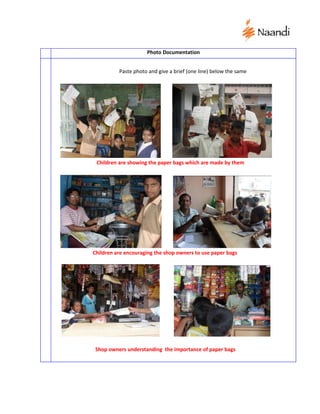 Photo Documentation


          Paste photo and give a brief (one line) below the same




 Children are showing the paper bags which are made by them




Children are encouraging the shop owners to use paper bags




 Shop owners understanding the importance of paper bags
 