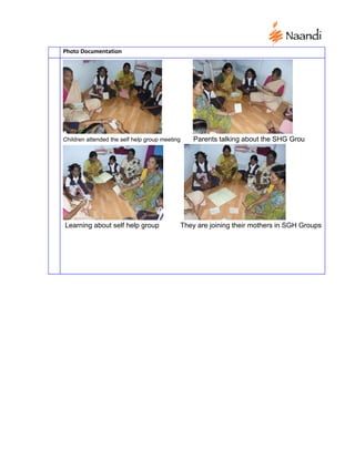 Photo Documentation




Children attended the self help group meeting   Parents talking about the SHG Grou




Learning about self help group              They are joining their mothers in SGH Groups
 