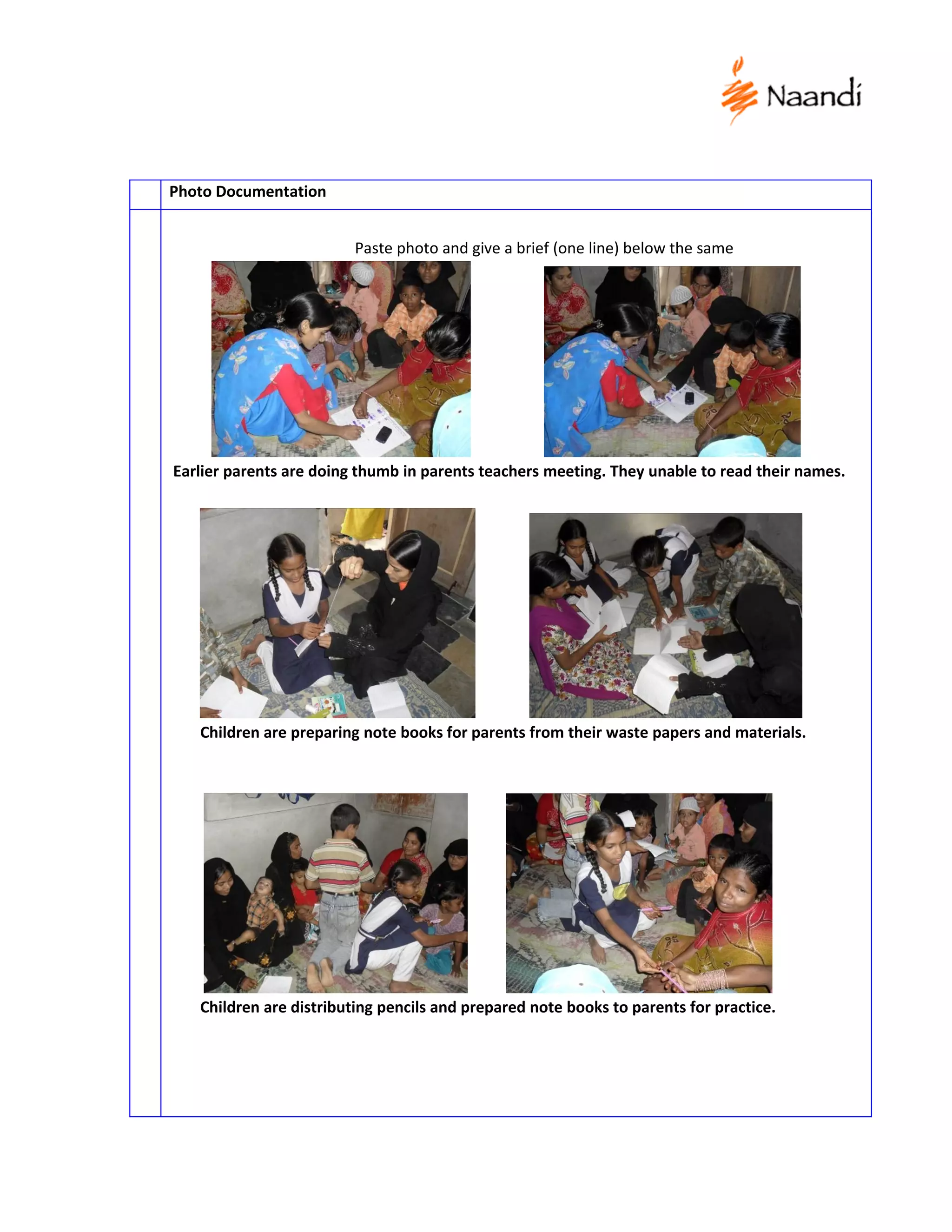 Photo Documentation


                         Paste photo and give a brief (one line) below the same




Earlier parents are doing thumb in parents teachers meeting. They unable to read their names.




   Children are preparing note books for parents from their waste papers and materials.




   Children are distributing pencils and prepared note books to parents for practice.
 