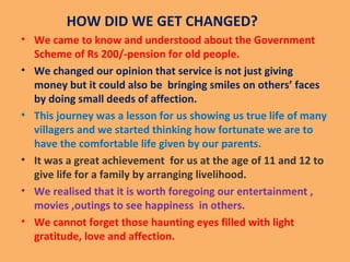 HOW DID WE GET CHANGED?
• We came to know and understood about the Government
Scheme of Rs 200/-pension for old people.
• We changed our opinion that service is not just giving
money but it could also be bringing smiles on others’ faces
by doing small deeds of affection.
• This journey was a lesson for us showing us true life of many
villagers and we started thinking how fortunate we are to
have the comfortable life given by our parents.
• It was a great achievement for us at the age of 11 and 12 to
give life for a family by arranging livelihood.
• We realised that it is worth foregoing our entertainment ,
movies ,outings to see happiness in others.
• We cannot forget those haunting eyes filled with light
gratitude, love and affection.
 