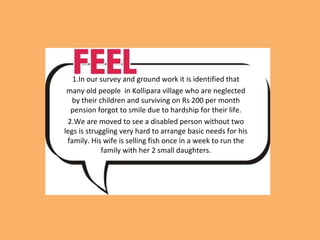 1.In our survey and ground work it is identified that
many old people in Kollipara village who are neglected
by their children and surviving on Rs 200 per month
pension forgot to smile due to hardship for their life.
2.We are moved to see a disabled person without two
legs is struggling very hard to arrange basic needs for his
family. His wife is selling fish once in a week to run the
family with her 2 small daughters.
 