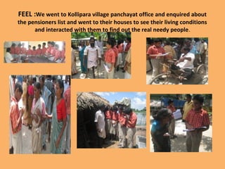 FEEL :We went to Kollipara village panchayat office and enquired about
the pensioners list and went to their houses to see their living conditions
and interacted with them to find out the real needy people.
 