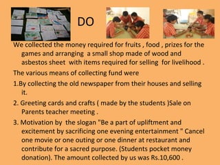 DO
We collected the money required for fruits , food , prizes for the
games and arranging a small shop made of wood and
asbestos sheet with items required for selling for livelihood .
The various means of collecting fund were
1.By collecting the old newspaper from their houses and selling
it.
2. Greeting cards and crafts ( made by the students )Sale on
Parents teacher meeting .
3. Motivation by the slogan "Be a part of upliftment and
excitement by sacrificing one evening entertainment " Cancel
one movie or one outing or one dinner at restaurant and
contribute for a sacred purpose. (Students pocket money
donation). The amount collected by us was Rs.10,600 .
 