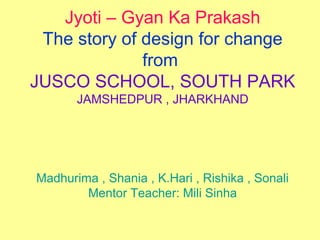 Jyoti – Gyan Ka Prakash
The story of design for change
from
JUSCO SCHOOL, SOUTH PARK
JAMSHEDPUR , JHARKHAND
Madhurima , Shania , K.Hari , Rishika , Sonali
Mentor Teacher: Mili Sinha
 