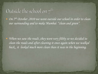  On 7th October ,2010 we went outside our school in order to clean
our surrounding and to make Mumbai “clean and green”.
 When we saw the roads ,they were very filthy so we decided to
clean the roads and after cleaning it once again when we walked
back , it looked much more clean than it was in the beginning.
 