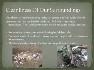 Cleanliness of our surrounding plays an essential role in today's world.
Accumulated wastes besides emitting foul odor can attract
mosquitoes, flies and also rodents which can cause deadly diseases.
 Accumulated waste can cause following health hazards:
 Domestic waste often thrown on roads make the place dirty and narrow
for movement.
 The beauty and greenery of a place is also spoilt due to waste.
 