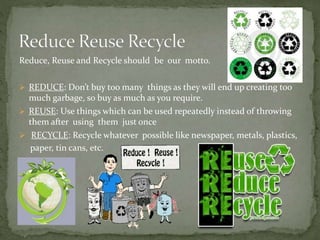 Reduce, Reuse and Recycle should be our motto.
 REDUCE: Don’t buy too many things as they will end up creating too
much garbage, so buy as much as you require.
 REUSE: Use things which can be used repeatedly instead of throwing
them after using them just once
 RECYCLE: Recycle whatever possible like newspaper, metals, plastics,
paper, tin cans, etc.
 