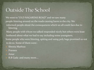 We went to “OLD NAGARDAS ROAD” and we saw many
people littering around on the roads causing harm to the city. We
informed people about the consequences which we all could face due to
littering.
Many people with whom we talked responded nicely but others were least
bothered about what we had to say including some youngsters.
Some people who were littering, spiting and using poly bags promised us not
to do so. Some of them were:-
 Shweta Mathius
 Praveen
 Amar
 R.B Gada and many more….
 