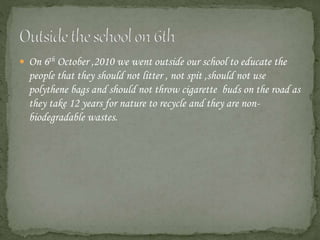  On 6th October ,2010 we went outside our school to educate the
people that they should not litter , not spit ,should not use
polythene bags and should not throw cigarette buds on the road as
they take 12 years for nature to recycle and they are non-
biodegradable wastes.
 