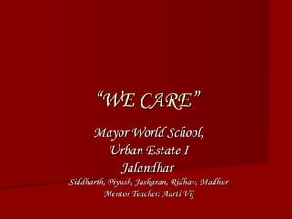 ““WE CARE”WE CARE”
Mayor World School,Mayor World School,
Urban Estate IUrban Estate I
JalandharJalandhar
Siddharth, Piyush, Jaskaran, Ridhav, MadhurSiddharth, Piyush, Jaskaran, Ridhav, Madhur
Mentor Teacher: Aarti VijMentor Teacher: Aarti Vij
 