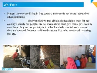 • Present time we are living in free country everyone is not aware about their
education rights.
• Everyone knows that girl child education is must for our
country / society but peoples are not aware about their girls many girls seen by
us at home they are not participate in school and other social work because
they are bounded from our traditional customs like to be housework, wearing
mat etc,
We ‘Felt’:
 