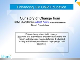 Enhancing Girl Child Education
Our story of Change from
Satya Bharti School, Adarsh Achrol, Achrol,Amber,Rajasthan
Bharti Foundation
Problem being attempted to change:
We wants that every mother should be frank friend with
her girl so that we can make a balanced & educated
society which is not possible without proper girl child
education.
 