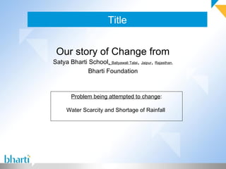 Title
Our story of Change from
Satya Bharti School, Baliyawali Talai, Jaipur, Rajasthan,
Bharti Foundation
Problem being attempted to change:
Water Scarcity and Shortage of Rainfall
 