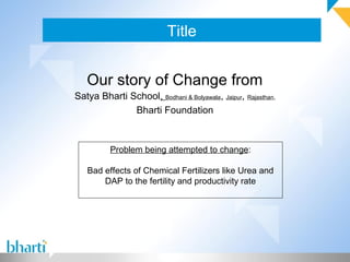 Title
Our story of Change from
Satya Bharti School, Bodhani & Bolyawala, Jaipur, Rajasthan,
Bharti Foundation
Problem being attempted to change:
Bad effects of Chemical Fertilizers like Urea and
DAP to the fertility and productivity rate
 
