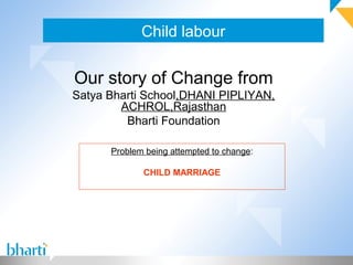 Child labour
Our story of Change from
Satya Bharti School,DHANI PIPLIYAN,
ACHROL,Rajasthan
Bharti Foundation
Problem being attempted to change:
CHILD MARRIAGE
 