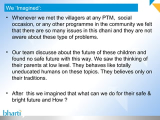 • Whenever we met the villagers at any PTM, social
occasion, or any other programme in the community we felt
that there are so many issues in this dhani and they are not
aware about these type of problems.
• Our team discusse about the future of these children and
found no safe future with this way. We saw the thinking of
their parents at low level. They behaves like totally
uneducated humans on these topics. They believes only on
their traditions.
• After this we imagined that what can we do for their safe &
bright future and How ?
We ‘Imagined’:
 