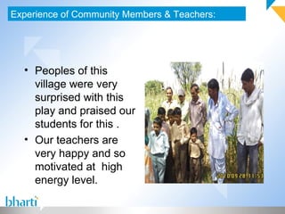 Experience of Community Members & Teachers:
• Peoples of this
village were very
surprised with this
play and praised our
students for this .
• Our teachers are
very happy and so
motivated at high
energy level.
 