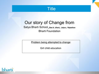 Title
Our story of Change from
Satya Bharti School, Bas ki dhani, Jaipur, Rajasthan
Bharti Foundation
Problem being attempted to change:
Girl child education
 