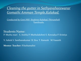 Cleaning the gutter in Sathyavaheeswarar
Gomathi Amman Temple,Kalakad.
Conducted by Govt.HSS Students Kalakad, Thirunelveli
Tamilnadu.
Students Name:
P. Muthu mari S. Anitha P. Muthulakshmi S. Kowsalya P. Kristiya
V. Ashok S. Santhanakumar B. Siva T. Ramesh M.Vasanth
Mentor Teacher: P.Suthamalini
 