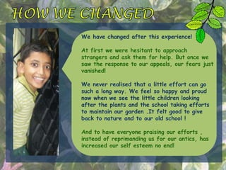 We have changed after this experience!
At first we were hesitant to approach
strangers and ask them for help. But once we
saw the response to our appeals, our fears just
vanished!
We never realised that a little effort can go
such a long way. We feel so happy and proud
now when we see the little children looking
after the plants and the school taking efforts
to maintain our garden .It felt good to give
back to nature and to our old school !
And to have everyone praising our efforts ,
instead of reprimanding us for our antics, has
increased our self esteem no end!
 