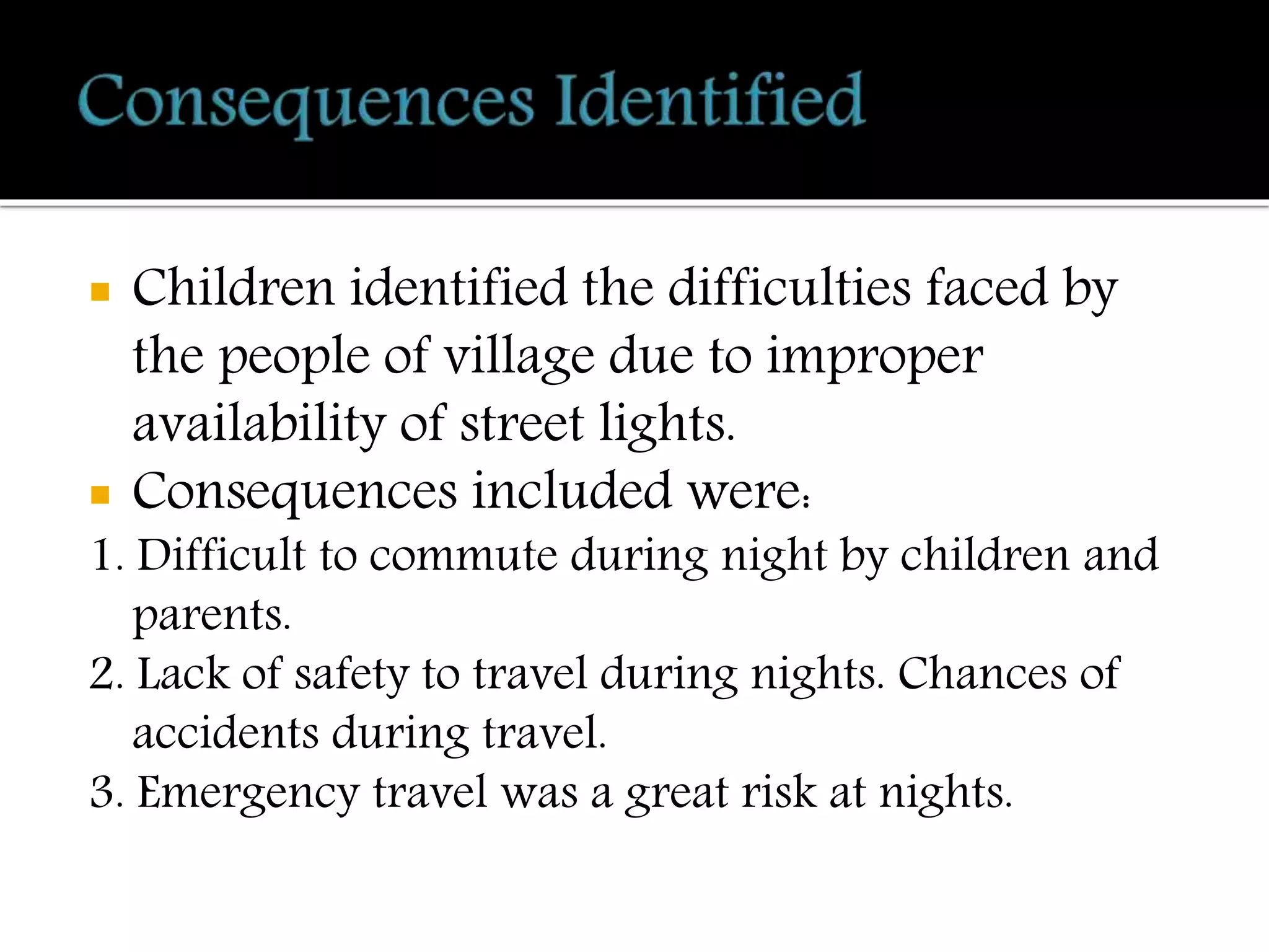  Children identified the difficulties faced by
the people of village due to improper
availability of street lights.
 Consequences included were:
1. Difficult to commute during night by children and
parents.
2. Lack of safety to travel during nights. Chances of
accidents during travel.
3. Emergency travel was a great risk at nights.
 